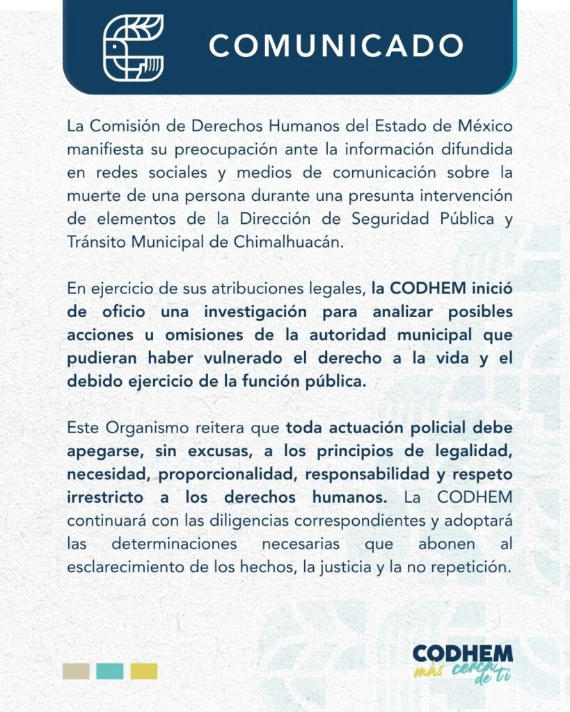Comunicado institucional de la Comisión de Derechos Humanos del Estado de México (CODHEM) en el que informa el inicio de una investigación de oficio ante la difusión de información sobre la muerte de una persona durante una presunta intervención de elementos de la Dirección de Seguridad Pública y Tránsito Municipal de Chimalhuacán. El documento destaca que toda actuación policial debe apegarse a los principios de legalidad, necesidad, proporcionalidad, responsabilidad y respeto irrestricto a los derechos humanos, y señala que la CODHEM continuará con las diligencias necesarias para el esclarecimiento de los hechos, la justicia y la no repetición.